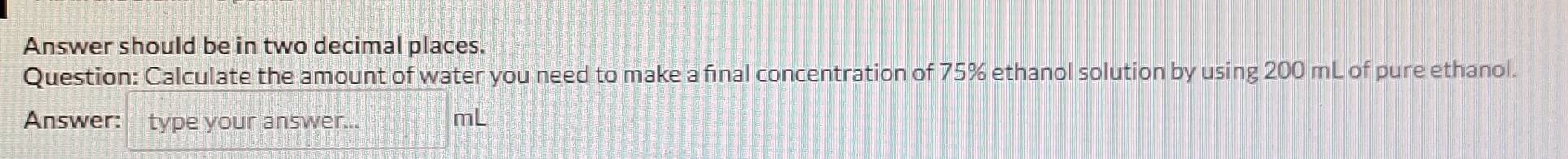 Answer should be in two decimal places. 
Question: Calculate the amount of water you need to make a final concentration of 75% ethanol solution by using 200 mL of pure ethanol. 
Answer: type your answer... mL