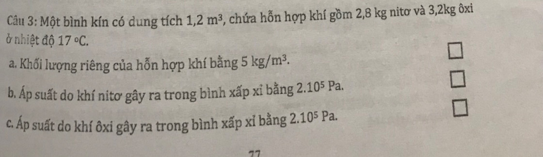 Một bình kín có dung tích 1,2m^3 , chứa hỗn hợp khí gồm 2,8 kg nitơ và 3, 2kg ôxi
ở nhiệt độ 17°C.
□ 
a. Khối lượng riêng của hỗn hợp khí bằng 5kg/m^3. 
b. Áp suất do khí nitơ gây ra trong bình xấp xỉ bằng 2.10⁵ Pa.
□
□ 
c. Áp suất do khí ôxi gây ra trong bình xấp xỉ bằng 2.10⁵ Pa.
1