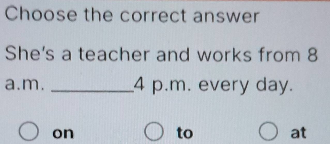 Choose the correct answer 
She's a teacher and works from 8 
a.m. _4 p.m. every day. 
on 
to 
at