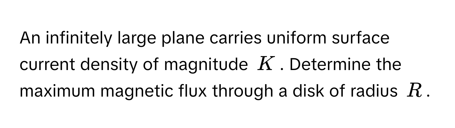 An infinitely large plane carries uniform surface current density of magnitude $K$. Determine the maximum magnetic flux through a disk of radius $R$.