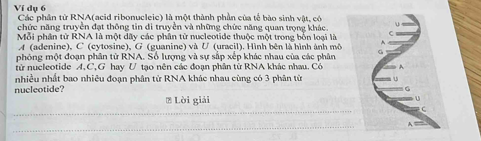 Ví dụ 6
Các phân tử RNA(acid ribonucleic) là một thành phần của tế bào sinh vật, có
chức năng truyền đạt thông tin di truyền và những chức năng quan trọng khác.
Mỗi phân tử RNA là một dãy các phân tử nucleotide thuộc một trong bốn loại là
A (adenine), C (cytosine), G (guanine) và U (uracil). Hình bên là hình ảnh mô
phỏng một đoạn phân tử RNA. Số lượng và sự sắp xếp khác nhau của các phân
tử nucleotide A,C,G hay U tạo nên các đoạn phân tử RNA khác nhau. Có
nhiều nhất bao nhiêu đoạn phân tử RNA khác nhau cùng có 3 phân tử
nucleotide? 
₹ Lời giải
_
_