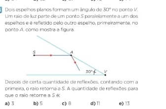 Dois espelhos planos formam um ângulo de 30° no ponto V.
Um raio de luz parte de um ponto S paralelamente a um dos
espelhos e é refletido pelo outro espelho, primeiramente, no
ponto A. como mostra a figura
Depois de certa quantidade de reflexões, contando com a
primeira, o raio retorna a S. A quantidade de refiexões para
que o raío retorne a S é:
a) 3 b) 5 c) B d)11 e) 13