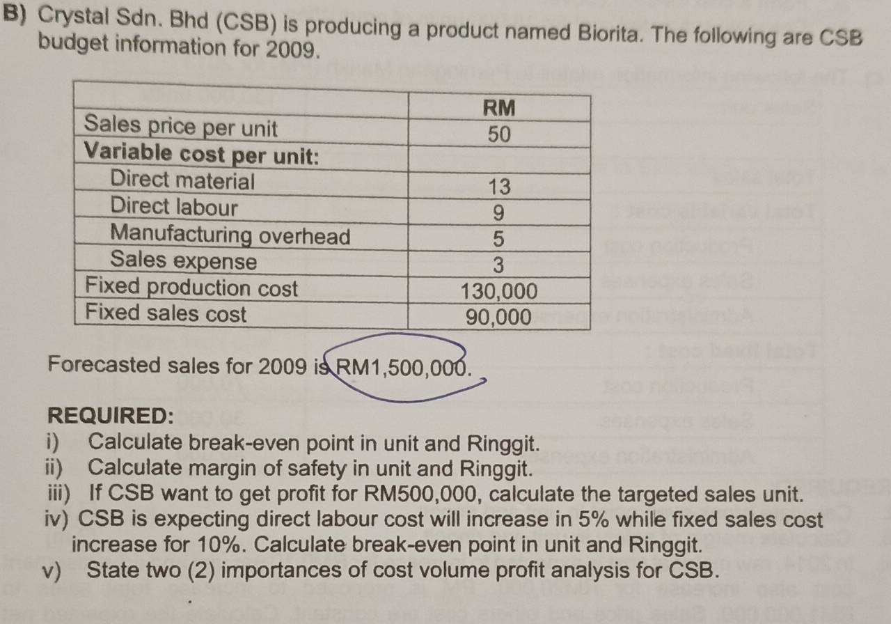 Crystal Sdn. Bhd (CSB) is producing a product named Biorita. The following are CSB 
budget information for 2009. 
Forecasted sales for 2009 is RM1,500,000. 
REQUIRED: 
i) Calculate break-even point in unit and Ringgit. 
ii) Calculate margin of safety in unit and Ringgit. 
iii) If CSB want to get profit for RM500,000, calculate the targeted sales unit. 
iv) CSB is expecting direct labour cost will increase in 5% while fixed sales cost 
increase for 10%. Calculate break-even point in unit and Ringgit. 
v) State two (2) importances of cost volume profit analysis for CSB.