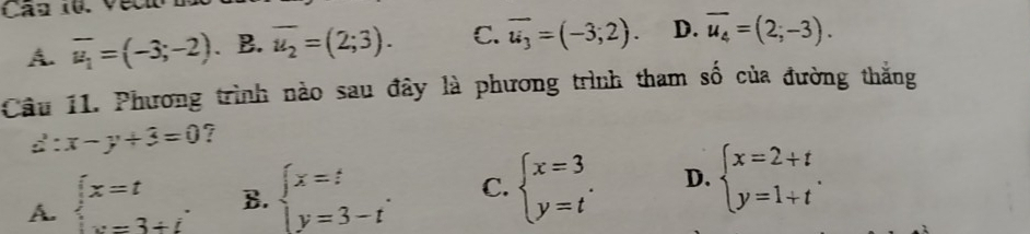 Can 10. Vecio
A. overline u_1=(-3;-2) 、B. overline u_2=(2;3). C. overline u_3=(-3;2). D. overline u_4=(2;-3). 
Câu 11. Phương trình nào sau đây là phương trình tham số của đường thắng
d:x-y+3=0 ?
A. beginarrayl x=t x=3+iendarray. B. beginarrayl x=t y=3-tendarray.. C. beginarrayl x=3 y=tendarray.. D. beginarrayl x=2+t y=1+tendarray..