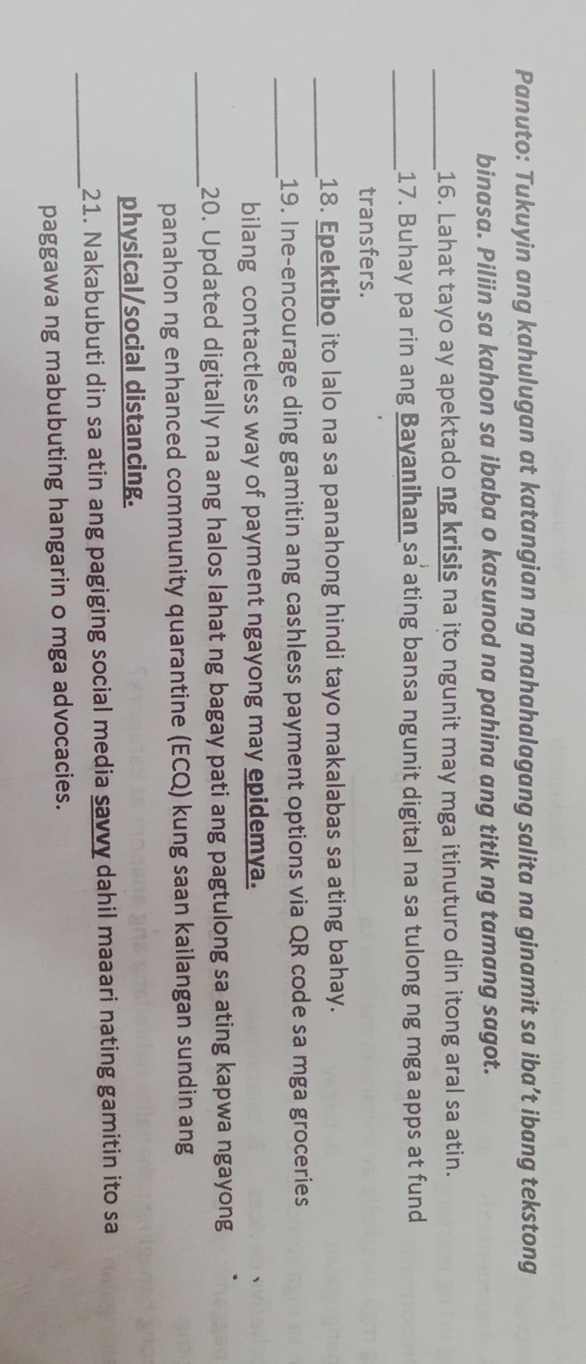 Panuto: Tukuyin ang kahulugan at katangian ng mahahalagang salita na ginamit sa iba’t ibang tekstong 
binasa. Piliin sa kahon sa ibaba o kasunod na pahina ang titik ng tamang sagot. 
_16. Lahat tayo ay apektado ng krisis na ito ngunit may mga itinuturo din itong aral sa atin. 
_17. Buhay pa rin ang Bayanihan sa ating bansa ngunit digital na sa tulong ng mga apps at fund 
transfers. 
_18. Epektibo ito lalo na sa panahong hindi tayo makalabas sa ating bahay. 
_19. Ine-encourage ding gamitin ang cashless payment options via QR code sa mga groceries 
bilang contactless way of payment ngayong may epidemya. 
_20. Updated digitally na ang halos lahat ng bagay pati ang pagtulong sa ating kapwa ngayong 
panahon ng enhanced community quarantine (ECQ) kung saan kailangan sundin ang 
physical/social distancing. 
_ 
21. Nakabubuti din sa atin ang pagiging social media savvy dahil maaari nating gamitin ito sa 
paggawa ng mabubuting hangarin o mga advocacies.