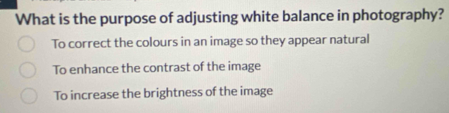 What is the purpose of adjusting white balance in photography?
To correct the colours in an image so they appear natural
To enhance the contrast of the image
To increase the brightness of the image