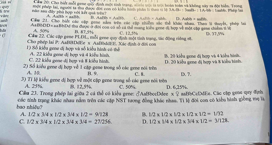 D. 1:1
Giả sử  Cầu 20: Cho biết mỗi gene quy định một tính trạng, allele trội là trội hoàn toàn và không xảy ra đột biến. Trong
quy một phép lai, người ta thu được đời con có kiểu hình phân li theo ti lệ 3A-B- : 3aaB- : 1A-bb : 1aabb. Phép lai
li tru nào sau đây phù hợp với kết quả trên?
vàn, A. AaB b* a B. AaBb* AaBb. C. AaBb* Aabb. D.Aabb ×aaBb.
aaBb.
:anh Câu 21. Cho biết các cặp gene năm trên các cặp nhiễm sắc thể khác nhau. Theo lí thuyết, phép lai
trơɪ AaBbDD×aaBbDd thu được ở đời con có số cá thể mang kiểu gene dị hợp về một cặp gene chiếm tỉ lệ
hǎ A. 50% B. 87,5% C. 12,5% D. 37,5%
(] Câu 22. Các cặp gene PLĐL, mỗi gene quy định một tính trạng, tác động riêng rẽ.
Cho phép lai P: AaBBDdEe x AaBbddEE. Xác định ở đời con
1) Số kiểu gene dị hợp và số kiểu hình có thể
A. 22 kiểu gene dị hợp và 4 kiểu hình. B. 20 kiểu gene dị hợp và 4 kiểu hình.
C. 22 kiểu gene dị hợp và 8 kiểu hình. D. 20 kiểu gene dị hợp và 8 kiểu hình.
2) Số kiểu gene dị hợp về 1 cặp gene trong số các gene nói trên
A. 10. B. 9. C. 8. D. 7.
3) Tỉ lệ kiểu gene dị hợp về một cặp gene trong số các gene nói trên
A. 25%. B. 12,5%. C. 50%. D. 6,25%.
Câu 23. Trong phép lai giữa 2 cá thể có kiểu gene: ♂AaBbccDdee x ♀ aaBbCcDdEe. Các cặp gene quy định
các tính trạng khác nhau nằm trên các cặp NST tương đồng khác nhau. Ti lệ đời con có kiểu hình giống mẹ là
bao nhiêu?
A. 1/2* 3/4* 1/2* 3/4* 1/2=9/128 B. 1/2* 1/2* 1/2* 1/2* 1/2=1/32
C. 1/2* 3/4* 1/2* 3/4* 3/4=27/256. D. 1/2* 1/4* 1/2* 3/4* 1/2=3/128.