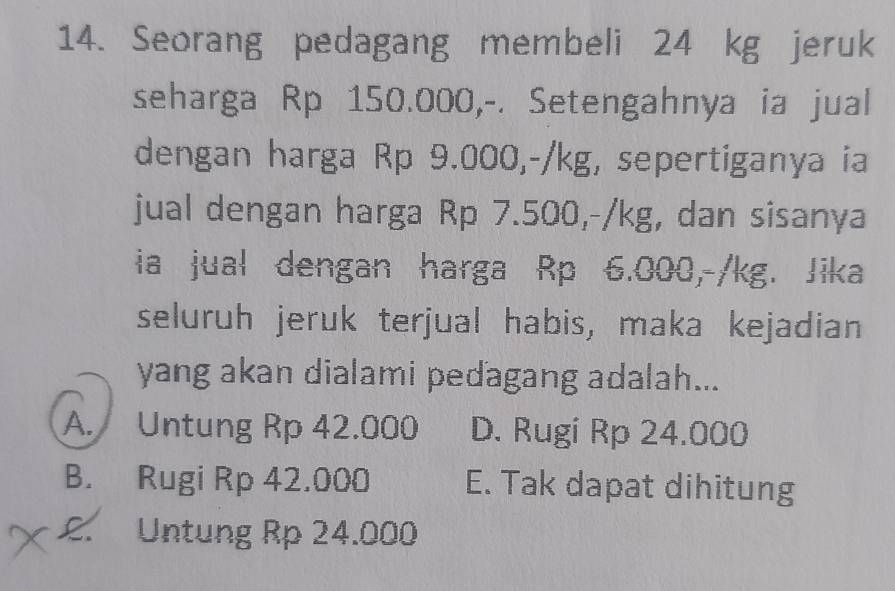 Seorang pedagang membeli 24 kg jeruk
seharga Rp 150.000,-. Setengahnya ia jual
dengan harga Rp 9.000,-/kg, sepertiganya ia
jual dengan harga Rp 7.500,-/kg, dan sisanya
ia jual dengan harga Rp 6.000,-/kg. Jika
seluruh jeruk terjual habis, maka kejadian
yang akan dialami pedagang adalah...
A. Untung Rp 42.000 D. Rugi Rp 24.000
B. Rugi Rp 42.000 E. Tak dapat dihitung
£. Untung Rp 24.000