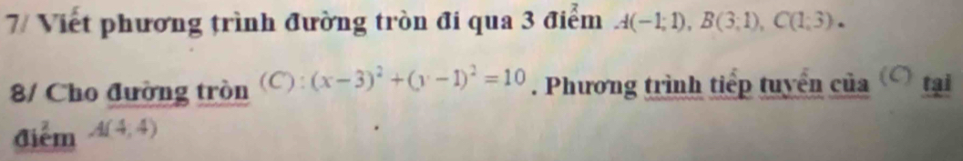 7/ Viết phương trình đường tròn đi qua 3 điểm A(-1;1), B(3;1), C(1;3). 
8/ Cho đường tròn (C): (x-3)^2+(y-1)^2=10. Phương trình tiếp tuyển của ( tại 
điểm A(4,4)