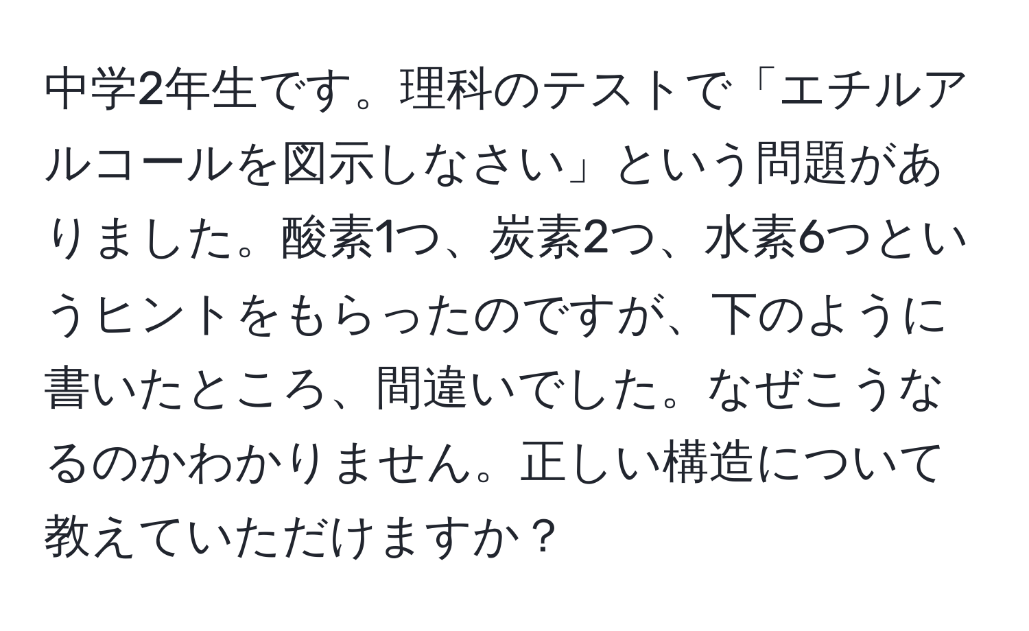 中学2年生です。理科のテストで「エチルアルコールを図示しなさい」という問題がありました。酸素1つ、炭素2つ、水素6つというヒントをもらったのですが、下のように書いたところ、間違いでした。なぜこうなるのかわかりません。正しい構造について教えていただけますか？