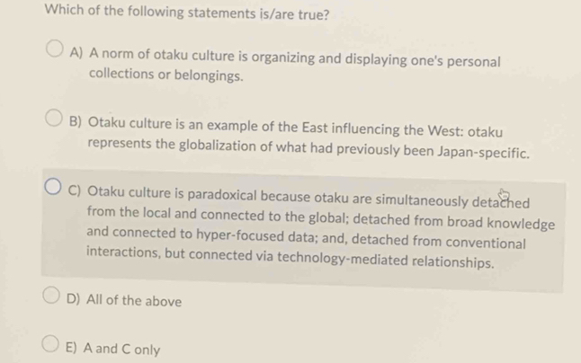 Which of the following statements is/are true?
A) A norm of otaku culture is organizing and displaying one's personal
collections or belongings.
B) Otaku culture is an example of the East influencing the West: otaku
represents the globalization of what had previously been Japan-specific.
C) Otaku culture is paradoxical because otaku are simultaneously detached
from the local and connected to the global; detached from broad knowledge
and connected to hyper-focused data; and, detached from conventional
interactions, but connected via technology-mediated relationships.
D) All of the above
E) A and C only