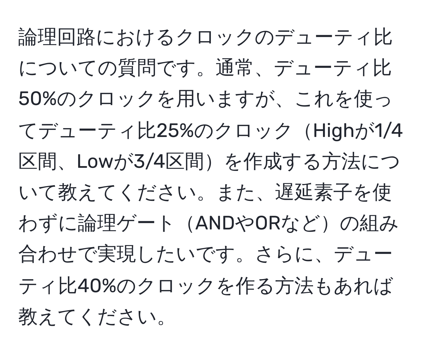 論理回路におけるクロックのデューティ比についての質問です。通常、デューティ比50%のクロックを用いますが、これを使ってデューティ比25%のクロックHighが1/4区間、Lowが3/4区間を作成する方法について教えてください。また、遅延素子を使わずに論理ゲートANDやORなどの組み合わせで実現したいです。さらに、デューティ比40%のクロックを作る方法もあれば教えてください。