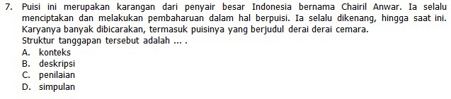 Puisi ini merupakan karangan dari penyair besar Indonesia bernama Chairil Anwar. Ia selalu
menciptakan dan melakukan pembaharuan dalam hal berpuisi. Ia selalu dikenang, hingga saat ini.
Karyanya banyak dibicarakan, termasuk puisinya yang berjudul derai derai cemara.
Struktur tanggapan tersebut adalah ... .
A. konteks
B. deskripsi
C. penilaian
D. simpulan