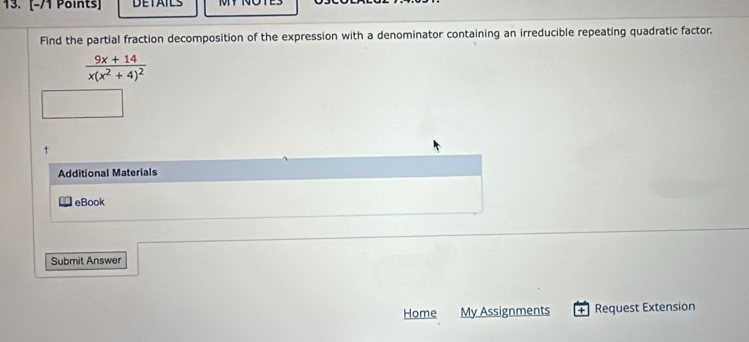 DETAILS 
Find the partial fraction decomposition of the expression with a denominator containing an irreducible repeating quadratic factor.
frac 9x+14x(x^2+4)^2
+ 
Additional Materials 
eBook 
Submit Answer 
Home My Assignments + Request Extension