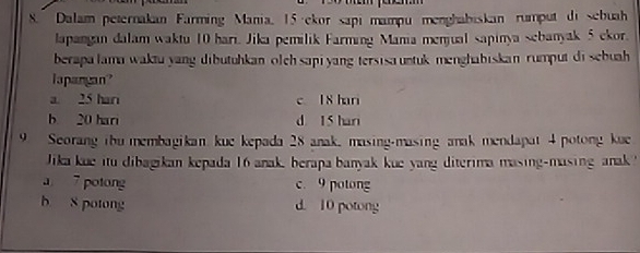 Dalam peternakan Farming Mania, 15 ·ekor sapi mampu menghabiskan rumput di sebuah
lapangan dalam waktu 10 hari. Jika pemilik Farming Mania menjual sapinya sebanyak 5 ckor.
berapalama waktu yang dibutuhkanolch sapi yang tersisauntuk menghabiskan rumput di sebuah 
lapangan?
a. 25 har c 18 hari
b 20 hari d 15 hari
9 Seorang ibu membagikan kue kepada 28 anak, masing-masing anak mendapat 4 potong kue
ika kue itu dibagikan kepada 16 anak, berapa banyak kue yang diterima masing-masing anak
a 7 potong c. 9 potong
b 8 potong d. 10 potong