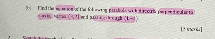 Find the equation of the following parabola with directrix perpendicular to 
x-axis, vertex (3,2) and passing through (1,-2). 
[5 marks] 
2 Sketch th