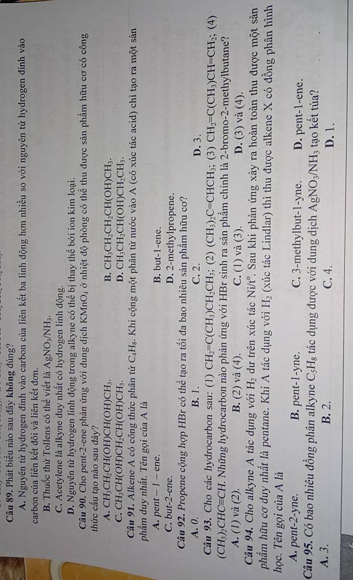 Phát biểu nào sau dây không đúng?
A. Nguyên tử hydrogen đính vào carbon của liên kết ba linh động hơn nhiều so với nguyên tử hydrogen đính vào
carbon của liên kết đôi và liên kết đơn.
B. Thuốc thử Tollens có thể viết là AgNO_3/NH_3.
C. Acetylene là alkyne duy nhất có hydrogen linh động.
D. Nguyên tử hydrogen linh động trong alkyne có thể bị thay thế bởi ion kim loại.
Câu 90. Cho pent-2-ene phản ứng với dung dịch KMnO_4 ở nhiệt độ phòng có thể thu được sản phẩm hữu cơ có công
thức cấu tạo nào sau đây?
A. CH_3CH_2CH(OH)CH(OH)CH_3. B. CH_3CH_2CH_2CH(OH)CH_3.
C. CH_3CH(OH)CH_2CH(OH)CH_3. D. CH_3CH_2CH(OH)CH_2CH_3.
Câu 91. Alkene A có công thức phân tử C_4H_8. Khi cộng một phân tử nước vào A (có xúc tác acid) chỉ tạo ra một sản
phẩm duy nhất. Tên gọi của A là
A. pent - 1 - ene. B. but-1-ene.
C. but-2-ene. D. 2-methylpropene.
Câu 92. Propene cộng hợp HBr có thể tạo ra tối đa bao nhiêu sản phẩm hữu cơ?
A. 0. B. 1. C. 2. D. 3.
Câu 93. Cho các hydrocarbon sau: (1) CH_2=C(CH_3)CH_2CH_3; ;(2 ) (CH_3)_2C=CHCH_3; (3) CH_2=C(CH_3)CH=CH_2; (4)
(CH_3)_2CHCequiv CH. M. Những hydrocarbon nào phản ứng với HBr sinh ra sản phẩm chính là 2-bromo-2-methylbutane?
A. (1) và (2). B. (2) và (4). C. (1) và (3). D. (3) và (4).
Câu 94. Cho alkyne A tác dụng với H_2 dự trên xúc tác Ni/t° 7. Sau khi phản ứng xảy ra hoàn toàn thu được một sản
phẩm hữu cơ duy nhất là pentane. Khi A tác dụng với H_2 (xúc tác Lindlar) thì thu được alkene X có đồng phân hình
học. Tên gọi của A là
A. pent-2-yne. B. pent-1-yne. C. 3-methylbut-1-yne. D. pent-1-ene.
Câu 95. Có bao nhiêu đồng phân alkyne C_5H_8 tác dụng được với dung dịch AgNO_3/NH_3 tạo kết tủa?
A. 3. B. 2. C. 4. D. 1.
