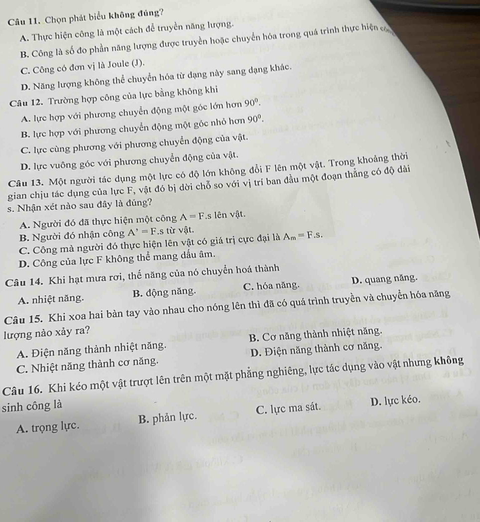 Chọn phát biểu không đúng?
A. Thực hiện công là một cách để truyền năng lượng.
B. Công là số đo phần năng lượng được truyền hoặc chuyển hóa trong quá trình thực hiện co
C. Công có đơn vị là Joule (J).
D. Năng lượng không thể chuyển hóa từ dạng này sang dạng khác.
Câu 12. Trường hợp công của lực bằng không khi
A. lực hợp với phương chuyển động một góc lớn hơn 90^0.
B. lực hợp với phương chuyển động một góc nhỏ hơn 90^0.
C. lực cùng phương với phương chuyển động của vật.
D. lực vuông góc với phương chuyển động của vật.
Câu 13. Một người tác dụng một lực có độ lớn không đổi F lên một vật. Trong khoảng thời
gian chịu tác dụng của lực F, vật đó bị dời chỗ so với vị trí ban đầu một đoạn thắng có độ dài
s. Nhận xét nào sau đây là đúng?
A. Người đó đã thực hiện một công A=F.s lên vật.
B. Người đó nhận công A^,=F.s từ vật.
C. Công mà người đó thực hiện lên vật có giá trị cực đại là A_m=F.s.
D. Công của lực F không thể mang dấu âm.
Câu 14. Khi hạt mưa rơi, thế năng của nó chuyển hoá thành
A. nhiệt năng. B. động năng. C. hóa năng. D. quang năng.
Câu 15. Khi xoa hai bàn tay vào nhau cho nóng lên thì đã có quá trình truyền và chuyển hóa năng
lượng nào xảy ra?
A. Điện năng thành nhiệt năng. B. Cơ năng thành nhiệt năng.
C. Nhiệt năng thành cơ năng. D. Điện năng thành cơ năng.
Câu 16. Khi kéo một vật trượt lên trên một mặt phẳng nghiêng, lực tác dụng vào vật nhưng không
sinh công là
A. trọng lực. B. phản lực. C. lực ma sát. D. lực kéo.