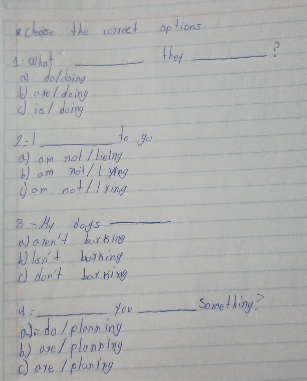 choose the correct options
1: What_
they_
?
a do/doing
b) are/ doing
d is/ doing
_ 2=1 
to go
a am not / lieing
b) am not/ / yíng
J am not/ /ying
3. -My dogs_
a)aren't barking
b)on't barking
d don't barring
_you_
Something?
a o do / planning
b) are / planning
() are / planing