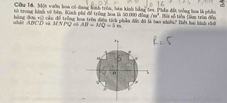 Một vườn hoa có dạng hình tròn, bán kính bằng 5m. Phần đất trồng hoa là phần 
tô trong hình vẽ bên. Kinh phí để trồng hoa là . 50.000dong/m^2. Hỏi số tiền (làm tròn đến 
hàng đơn vị) cần để trồng hoa trên diện tích phần đất đó là bao nhiêu? Biết hai hình chữ 
nhật ABCD và MNPQ có AB=MQ=5m.