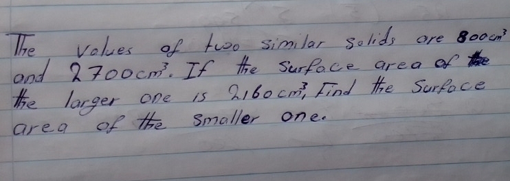 The values of two similar solids are 800cm^3
and 2700cm^3. If the surface area of 
The larger one is 2, 60cm^3 Find the Surface 
area of the smaller one.