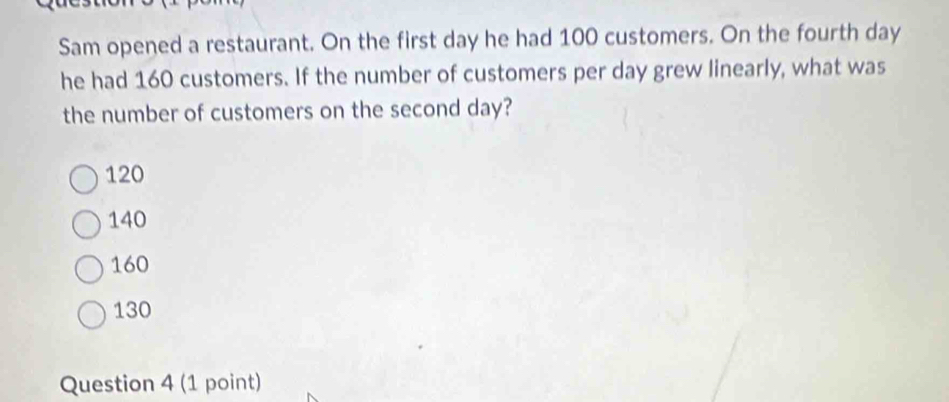 Sam opened a restaurant. On the first day he had 100 customers. On the fourth day
he had 160 customers. If the number of customers per day grew linearly, what was
the number of customers on the second day?
120
140
160
130
Question 4 (1 point)