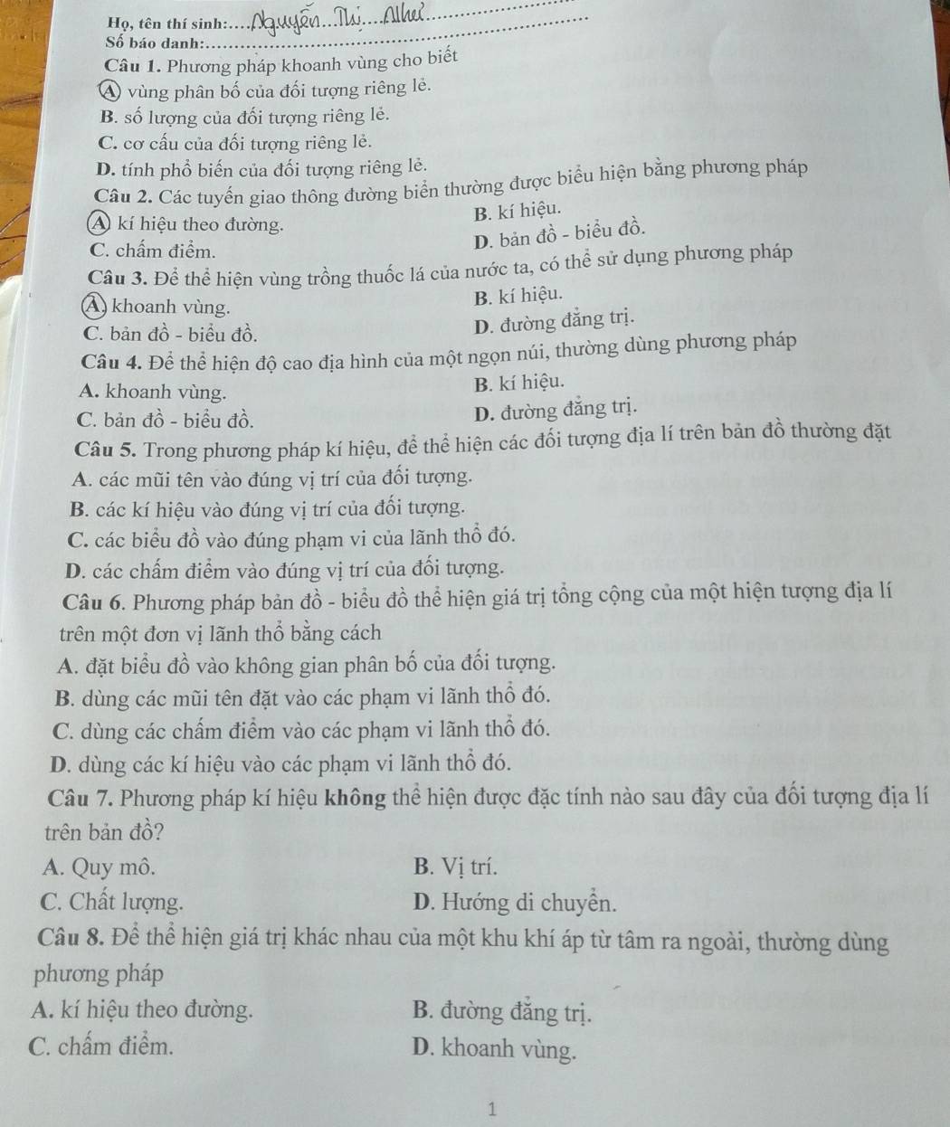 Họ, tên thí sinh:
_
Số báo danh:
_
Câu 1. Phương pháp khoanh vùng cho biết
A vùng phân bố của đối tượng riêng lẻ.
B. số lượng của đối tượng riêng lẻ.
C. cơ cấu của đối tượng riêng lẻ.
D. tính phổ biến của đối tượng riêng lẻ.
Câu 2. Các tuyến giao thông đường biển thường được biểu hiện bằng phương pháp
B. kí hiệu.
A kí hiệu theo đường.
C. chấm điểm.
D. bản đồ - biểu đồ.
Câu 3. Để thể hiện vùng trồng thuốc lá của nước ta, có thể sử dụng phương pháp
A) khoanh vùng.
B. kí hiệu.
C. bản đồ - biểu đồ.
D. đường đẳng trị.
Câu 4. Để thể hiện độ cao địa hình của một ngọn núi, thường dùng phương pháp
A. khoanh vùng.
B. kí hiệu.
C. bản đồ - biểu đồ.
D. đường đẳng trị.
Câu 5. Trong phương pháp kí hiệu, để thể hiện các đổi tượng địa lí trên bản đồ thường đặt
A. các mũi tên vào đúng vị trí của đổi tượng.
B. các kí hiệu vào đúng vị trí của đối tượng.
C. các biểu đồ vào đúng phạm vi của lãnh thổ đó.
D. các chấm điểm vào đúng vị trí của đổi tượng.
Câu 6. Phương pháp bản đồ - biểu đồ thể hiện giá trị tổng cộng của một hiện tượng địa lí
trên một đơn vị lãnh thổ bằng cách
A. đặt biểu đồ vào không gian phân bố của đối tượng.
B. dùng các mũi tên đặt vào các phạm vi lãnh thổ đó.
C. dùng các chấm điểm vào các phạm vi lãnh thổ đó.
D. dùng các kí hiệu vào các phạm vi lãnh thổ đó.
Câu 7. Phương pháp kí hiệu không thể hiện được đặc tính nào sau đây của đổi tượng địa lí
trên bản đồ?
A. Quy mô. B. Vị trí.
C. Chất lượng. D. Hướng di chuyển.
Câu 8. Để thể hiện giá trị khác nhau của một khu khí áp từ tâm ra ngoài, thường dùng
phương pháp
A. kí hiệu theo đường. B. đường đăng trị.
C. chấm điểm. D. khoanh vùng.
1