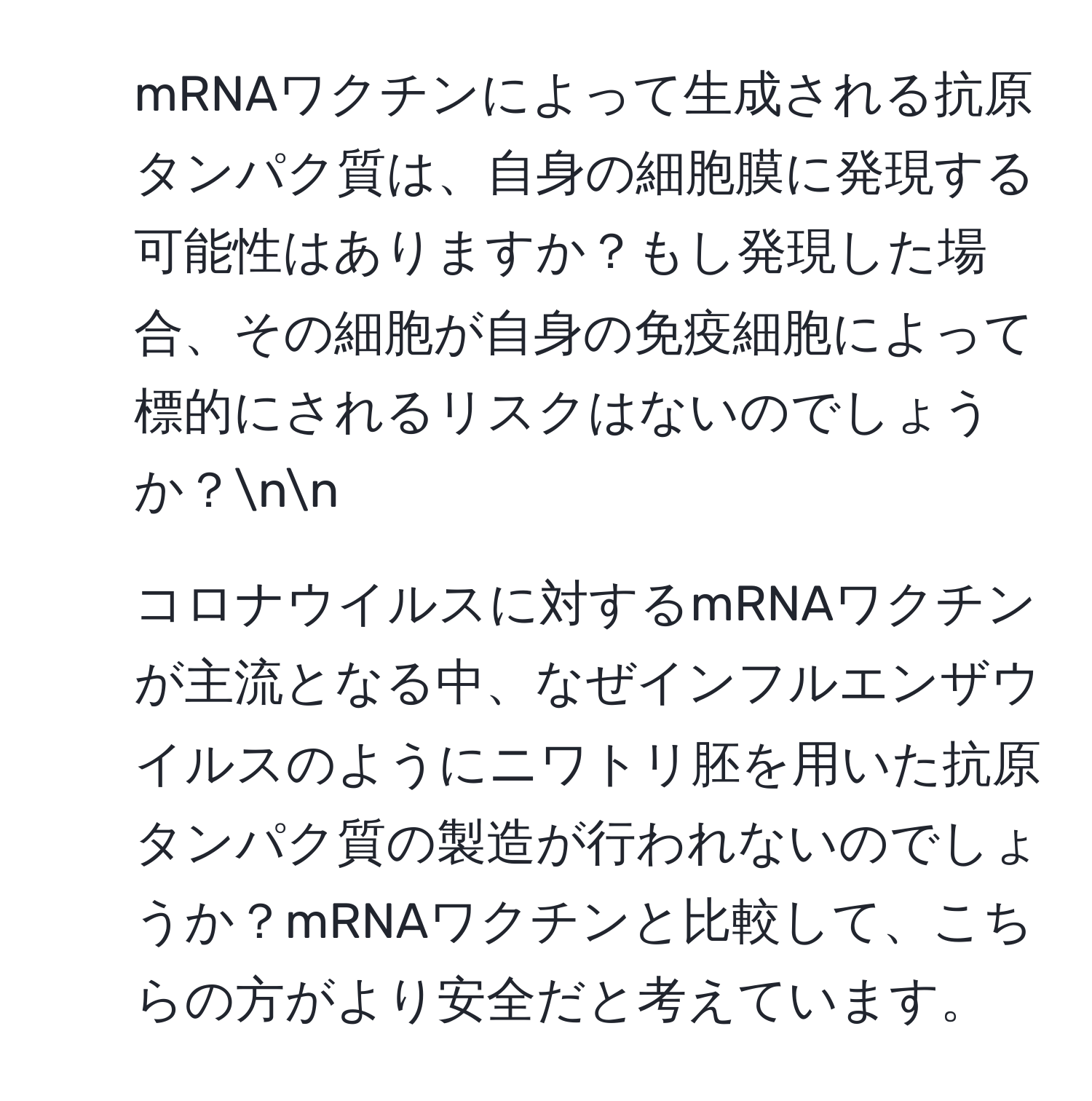 mRNAワクチンによって生成される抗原タンパク質は、自身の細胞膜に発現する可能性はありますか？もし発現した場合、その細胞が自身の免疫細胞によって標的にされるリスクはないのでしょうか？nn
2. コロナウイルスに対するmRNAワクチンが主流となる中、なぜインフルエンザウイルスのようにニワトリ胚を用いた抗原タンパク質の製造が行われないのでしょうか？mRNAワクチンと比較して、こちらの方がより安全だと考えています。