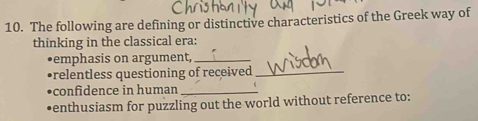 The following are defining or distinctive characteristics of the Greek way of 
thinking in the classical era: 
•emphasis on argument,_ 
prelentless questioning of received _ 
con fidence in human_ 
•enthusiasm for puzzling out the world without reference to: