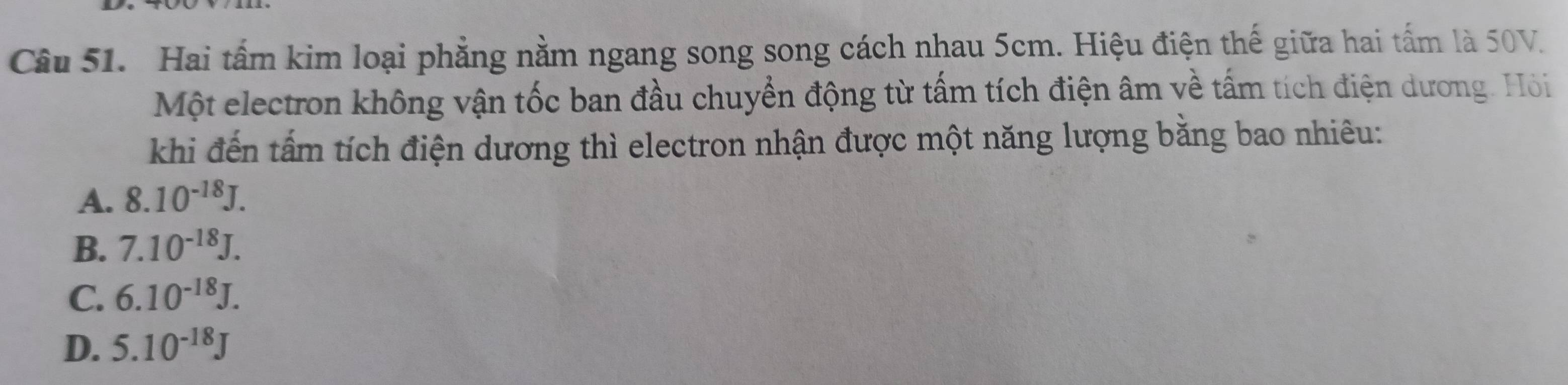 Hai tấm kim loại phẳng nằm ngang song song cách nhau 5cm. Hiệu điện thế giữa hai tấm là 50V.
Một electron không vận tốc ban đầu chuyển động từ tấm tích điện âm về tấm tích điện dương. Hỏi
khi đến tấm tích điện dương thì electron nhận được một năng lượng bằng bao nhiêu:
A. 8.10^(-18)J.
B. 7.10^(-18)J.
C. 6.10^(-18)J.
D. 5.10^(-18)J