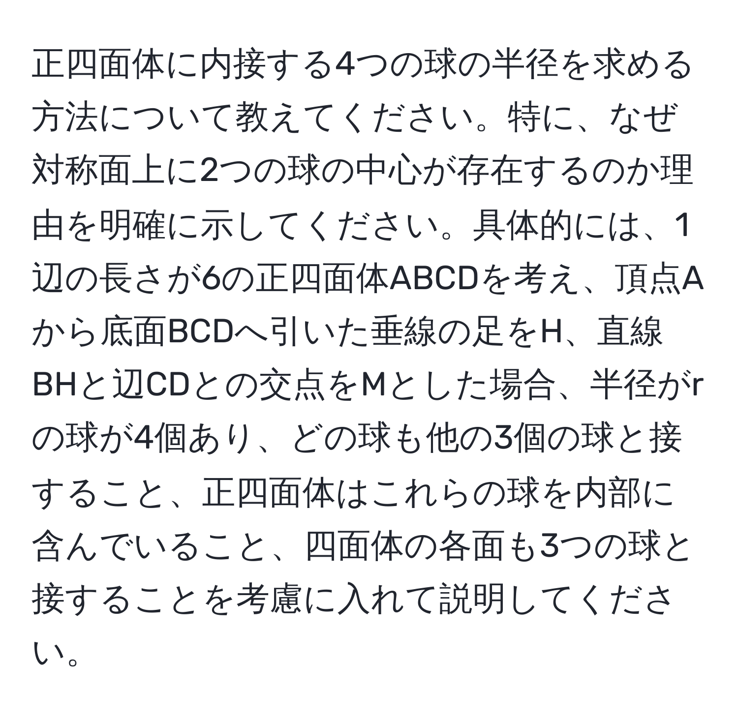 正四面体に内接する4つの球の半径を求める方法について教えてください。特に、なぜ対称面上に2つの球の中心が存在するのか理由を明確に示してください。具体的には、1辺の長さが6の正四面体ABCDを考え、頂点Aから底面BCDへ引いた垂線の足をH、直線BHと辺CDとの交点をMとした場合、半径がrの球が4個あり、どの球も他の3個の球と接すること、正四面体はこれらの球を内部に含んでいること、四面体の各面も3つの球と接することを考慮に入れて説明してください。