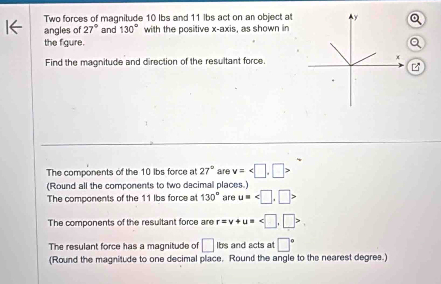 Two forces of magnitude 10 Ibs and 11 Ibs act on an object at 
angles of 27° and 130° with the positive x-axis, as shown in 
the figure. 
Find the magnitude and direction of the resultant force. 

The components of the 10 lbs force at 27° are v= , □ >
(Round all the components to two decimal places.) 
The components of the 11 Ibs force at 130° are u=
The components of the resultant force are r=v+u=
The resulant force has a magnitude of □ Ibs and acts at □°
(Round the magnitude to one decimal place. Round the angle to the nearest degree.)