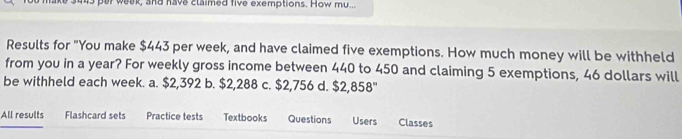 week, and have claimed five exemptions. How mu...
Results for "You make $443 per week, and have claimed five exemptions. How much money will be withheld
from you in a year? For weekly gross income between 440 to 450 and claiming 5 exemptions, 46 dollars will
be withheld each week. a. $2,392 b. $2,288 c. $2,756 d. $2,858'' 
All results Flashcard sets Practice tests Textbooks Questions Users Classes