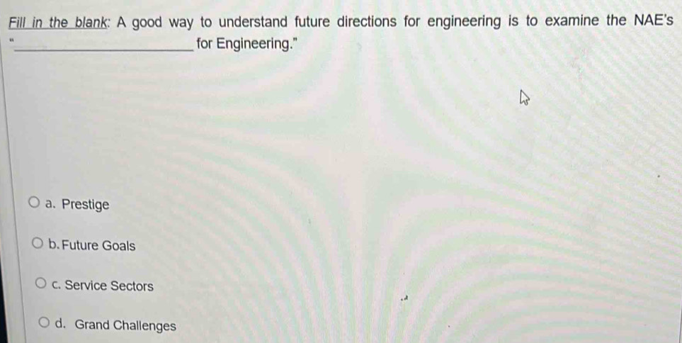 Fill in the blank: A good way to understand future directions for engineering is to examine the NAE's
_for Engineering."
a. Prestige
b. Future Goals
c. Service Sectors
d. Grand Challenges