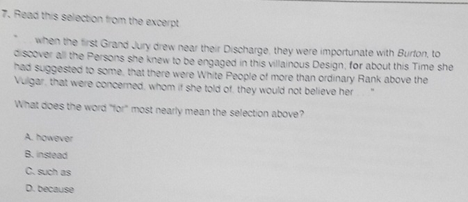 Read this selection from the excerpt
when the first Grand Jury drew near their Discharge, they were importunate with Burton, to
discover all the Persons she knew to be engaged in this villainous Design; for about this Time she
had suggested to some, that there were White People of more than ordinary Rank above the
Vulgar, that were concerned, whom if she told of, they would not believe her
What does the word "for" most nearly mean the selection above?
A. however
B. instead
C. such as
D. because