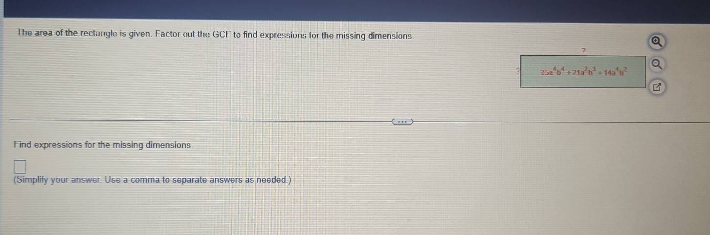 The area of the rectangle is given. Factor out the GCF to find expressions for the missing dimensions 
7
35a^4b^4+21a^2b^3/ 14a^4b^2 Q 
B 
Find expressions for the missing dimensions 
(Simplify your answer. Use a comma to separate answers as needed.)