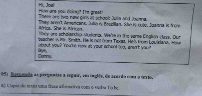 Hi, Joe! 
How are you doing? I'm great! 
There are two new girls at school: Julia and Joanna. 
They aren't Americans. Julia is Brazilian. She is cute. Joanna is from 
Africa. She is African. 
They are scholarship students. We're in the same English class. Our 
teacher is Mr. Smith. He is not from Texas. He's from Louisiana. How 
about you? You're new at your school too, aren't you? 
Bye, 
Danny. 
(5) Responda as perguntas a seguir, em inglês, de acordo com o texto. 
a) Copie do texto uma frase afirmativa com o verbo To be.