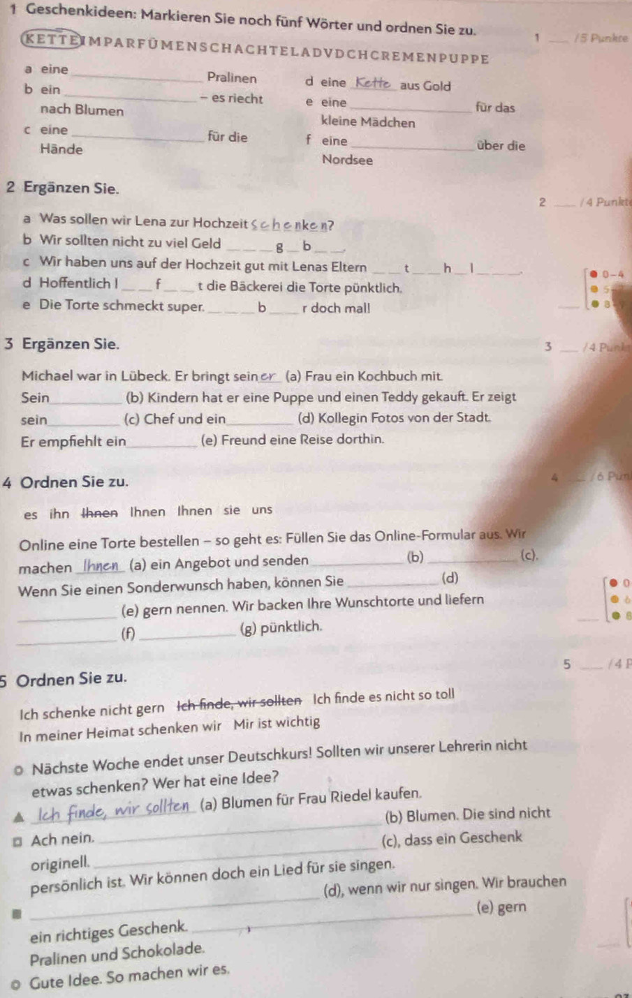 Geschenkideen: Markieren Sie noch fünf Wörter und ordnen Sie zu. 1 _/5 Punkre
ke t t eim pa r f ü m enscha ch t e l a d v d ch cre m en p uppe
a eine _Pralinen d eine Ket  aus Gold
b ein _- es riecht e eine_ für das
nach Blumen kleine Mädchen
c eine _für die f eine
über die
Hānde Nordsee
2 Ergänzen Sie.
2 _/ 4 Punkt
a Was sollen wir Lena zur Hochzeit Shenken?
b Wir sollten nicht zu viel Geld _g _b
c Wir haben uns auf der Hochzeit gut mit Lenas Eltern t _h_
_
0-4
d Hoffentlich l_ f_ t die Bäckerei die Torte pünktlich.
e Die Torte schmeckt super. _b _r doch mal!
_
3 Ergänzen Sie. 3 _/ 4 Punka
Michael war in Lübeck. Er bringt sein er (a) Frau ein Kochbuch mit.
Sein_ (b) Kindern hat er eine Puppe und einen Teddy gekauft. Er zeigt
sein_ (c) Chef und ein _(d) Kollegin Fotos von der Stadt.
Er empfiehlt ein_ (e) Freund eine Reise dorthin.
4 Ordnen Sie zu. 4 / 6 Pun
es ihn Ihnen Ihnen Ihnen sie uns
Online eine Torte bestellen - so geht es: Füllen Sie das Online-Formular aus. Wir
machen_ (a) ein Angebot und senden _(b)_
(c),
Wenn Sie einen Sonderwunsch haben, können Sie_
(d)
_
_(e) gern nennen. Wir backen Ihre Wunschtorte und liefern
_
(f) _(g) pünktlich.
5 _/ 4 F
5 Ordnen Sie zu.
Ich schenke nicht gern Ich finde, wir sollten Ich finde es nicht so toll
In meiner Heimat schenken wir Mir ist wichtig
o Nächste Woche endet unser Deutschkurs! Sollten wir unserer Lehrerin nicht
etwas schenken? Wer hat eine Idee?
_
a _(a) Blumen für Frau Riedel kaufen.
(b) Blumen. Die sind nicht
_
⊥ Ach nein.
(c), dass ein Geschenk
originell.
_
persönlich ist. Wir können doch ein Lied für sie singen.
(d), wenn wir nur singen. Wir brauchen
_(e) gern
ein richtiges Geschenk.
Pralinen und Schokolade.
Gute Idee. So machen wir es.