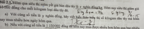 Bãi 2.1.Hôm qua siêu thị niệm yết giả bán dầu tây là x nghĩn đồn pka, Hôm nay siêu thị giám giá
15000 đồng cho mỗi kilogam loại đầu tây đồ. 
a) Với cùng số tiền là 5 nghĩn đồng, hãy viết biển thức biểu thị số kilogam đầu tây mã bóm 
may mua nhiều bơn ngày hôm qua 
b) Nều với cũng số tiền là 1150000 đồng thể bồm nay mùa được nhiều bơn bôm qua bao nhiệu