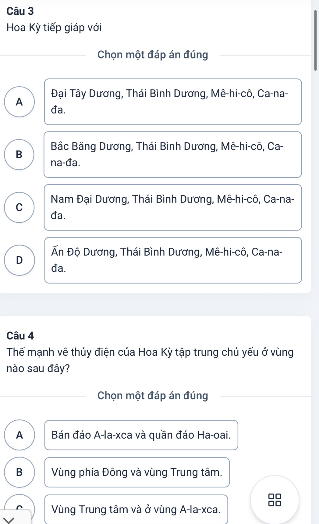 Hoa Kỳ tiếp giáp với
Chọn một đáp án đúng
Đại Tây Dương, Thái Bình Dương, Mê-hi-cô, Ca-na-
A
đa.
Bắc Băng Dương, Thái Bình Dương, Mê-hi-cô, Ca-
B
na-đa.
Nam Đại Dương, Thái Bình Dương, Mê-hi-cô, Ca-na-
C
đa.
Ấn Độ Dương, Thái Bình Dương, Mê-hi-cô, Ca-na-
D
đa.
Câu 4
Thểế mạnh vê thủy điện của Hoa Kỳ tập trung chủ yếu ở vùng
nào sau đây?
Chọn một đáp án đúng
A Bán đảo A-la-xca và quần đảo Ha-oai.
B Vùng phía Đông và vùng Trung tâm.
Vùng Trung tâm và ở vùng A-la- xca.