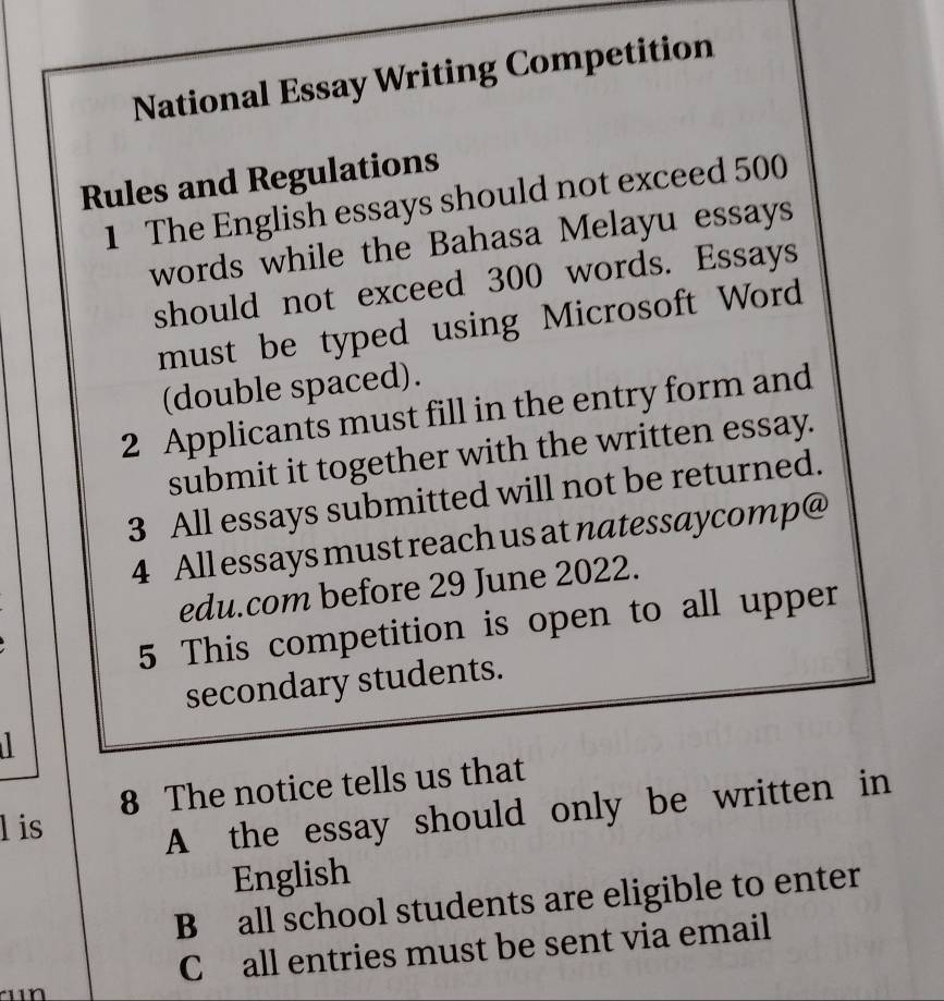 National Essay Writing Competition 
Rules and Regulations 
1 The English essays should not exceed 500
words while the Bahasa Melayu essays 
should not exceed 300 words. Essays 
must be typed using Microsoft Word 
(double spaced). 
2 Applicants must fill in the entry form and 
submit it together with the written essay. 
3 All essays submitted will not be returned. 
4 All essays must reach us at natessaycomp@ 
edu.com before 29 June 2022. 
5 This competition is open to all upper 
secondary students. 
8 The notice tells us that 
l is 
A the essay should only be written in 
English 
B all school students are eligible to enter 
C all entries must be sent via email