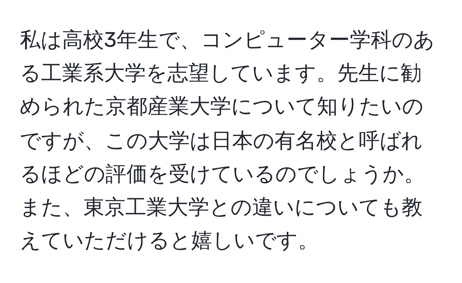 私は高校3年生で、コンピューター学科のある工業系大学を志望しています。先生に勧められた京都産業大学について知りたいのですが、この大学は日本の有名校と呼ばれるほどの評価を受けているのでしょうか。また、東京工業大学との違いについても教えていただけると嬉しいです。