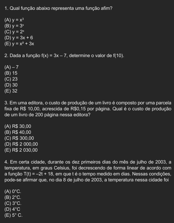 Qual função abaixo representa uma função afim?
(A) y=x^3
(B) y=3^x
(C) y=2^x
(D) y=3x+6
(E) y=x^2+3x
2. Dada a função f(x)=3x-7 , determine o valor de f(10).
(A) - 7
(B) 15
(C) 23
(D) 30
(E) 32
3. Em uma editora, o custo de produção de um livro é composto por uma parcela
fixa de R$ 10,00, acrescida de R$0,15 por página. Qual é o custo de produção
de um livro de 200 página nessa editora?
(A) R$ 30,00
(B) R$ 40,00
(C) R$ 300,00
(D) R$ 2 000,00
(E) R$ 2 030,00
4. Em certa cidade, durante os dez primeiros dias do mês de julho de 2003, a
temperatura, em graus Celsius, foi decrescendo de forma linear de acordo com
a função T(t)=-2t+18 , em que t é o tempo medido em dias. Nessas condições,
pode-se afirmar que, no dia 8 de julho de 2003, a temperatura nessa cidade foi
(A) 0°C.
(B) 2°C.
(C) 3°C. 
(D) 4°C
(E) 5°C.