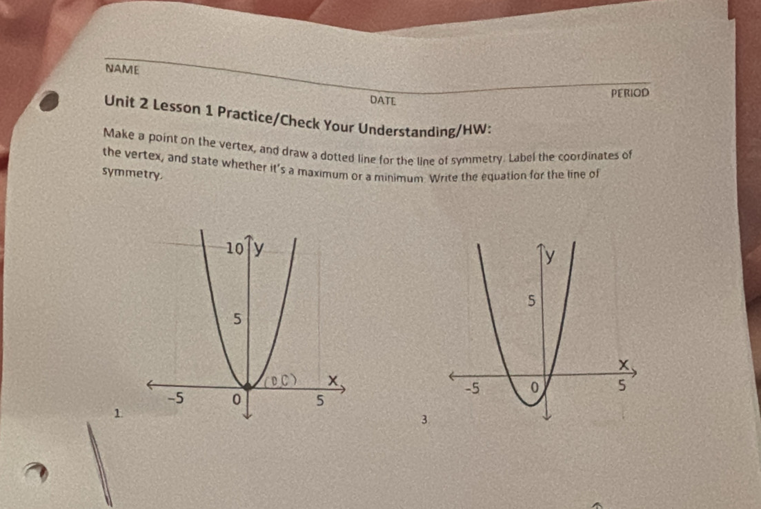 NAME
Period
DATE
Unit 2 Lesson 1 Practice/Check Your Understanding/HW:
Make a point on the vertex, and draw a dotted line for the line of symmetry. Label the coordinates of
the vertex, and state whether it's a maximum or a minimum Write the equation for the line of
symmetry.
1
3.