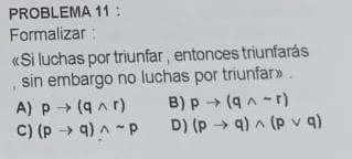 PROBLEMA 11：
Formalizar :
«Si luchas por triunfar , entonces triunfarás
, sin embargo no luchas por triunfar» .
A) pto (qwedge r) B) pto (qwedge sim r)
C) (pto q)wedge sim p D) (pto q)wedge (pvee q)