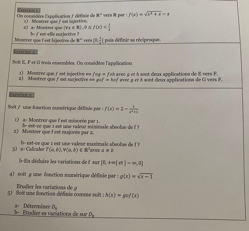 On considère l'application f définie de R^+ vers R par : f(x)=sqrt(x^2+x)-x
1) Montrer que ƒest injective. 
2) a- Montrer que (forall x∈ R), 0≤ f(x)
b- fest-elle surjective ? 
Montrer que f est bijective de R^+ vers _ [0, 1/2  [ puis définir sa réciproque. 
Exercice 2 
Soit E, F et G trois ensembles. On considère l’application 
1) Montrer que f est injective ⇔ fog= foh avec g et h sont deux applications de E vers F. 
2) Montrer que f est surjective ← gof= hof avec g et h sont deux applications de G vers F. 
Exercice 3 : 
Soit f une fonction numérique définie par : f(x)=2- 1/x^2+1 
1) a- Montrer que f est minorée par 1. 
b- est-ce que 1 est une valeur minimale absolue de f ? 
2) Montrer que f est majorée par 2. 
b- est-ce que 1 est une valeur maximale absolue de f ? 
3) a- Calculer T(a,b), forall (a,b)∈ R^2 avec a!= b
b-En déduire les variations de f sur [0,+∈fty [ et ]-∈fty ,0]
4) soit g une fonction numérique définie par : g(x)=sqrt(x-1)
Etudier les variations de g
5) Soit une fonction définie comme suit : h(x)=gof(x)
a- Déterminer D_h
b- Etudier es variations de sur D_h