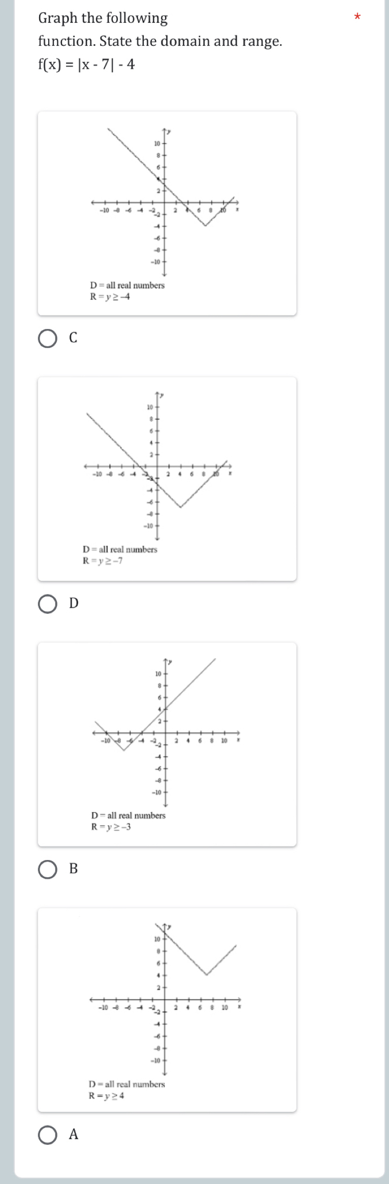 Graph the following
function. State the domain and range.
f(x)=|x-7|-4
D = all real numbers
R=y≥ -4
C
R=y≥ -7
D
R=y≥ -3
B
D =al numbers
R=y≥ 4
A