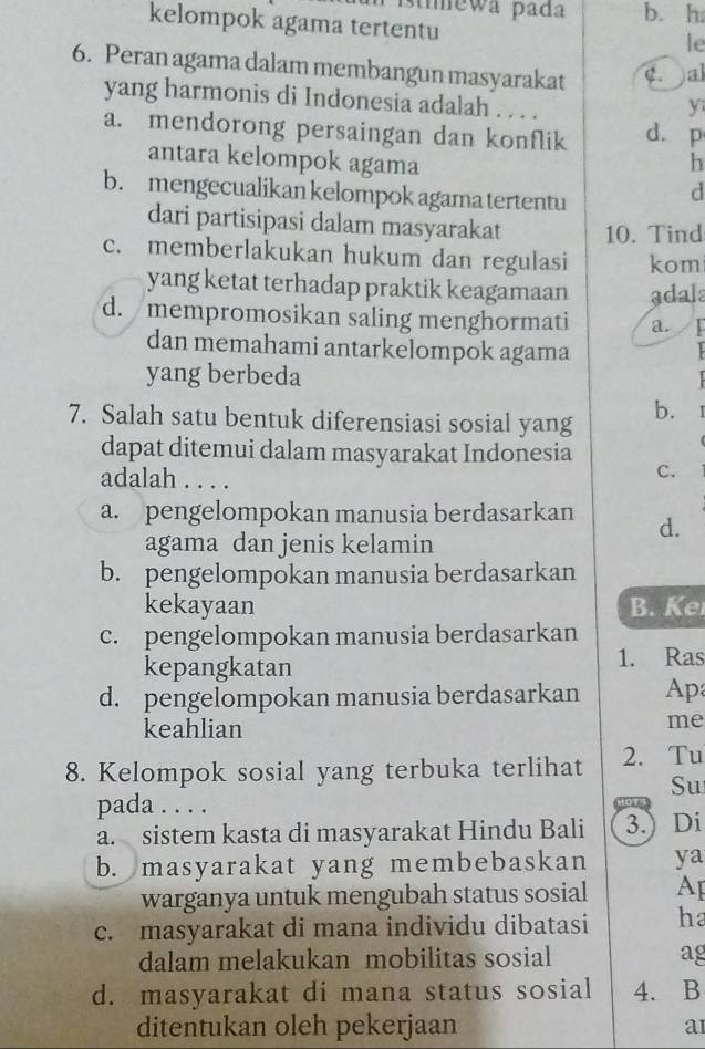 stímewa pada b. h.
kelompok agama tertentu
le
6. Peran agama dalam membangun masyarakat c. al
yang harmonis di Indonesia adalah . . . .
y
a. mendorong persaingan dan konflik d. p
antara kelompok agama
h
b. mengecualikan kelompok agama tertentu
d
dari partisipasi dalam masyarakat 10. Tind
c. memberlakukan hukum dan regulasi kom
yang ketat terhadap praktik keagamaan adala
d. mempromosikan saling menghormati a. /F
dan memahami antarkelompok agama
yang berbeda
7. Salah satu bentuk diferensiasi sosial yang b. 1
dapat ditemui dalam masyarakat Indonesia
adalah . . . .
C.
a. pengelompokan manusia berdasarkan d.
agama dan jenis kelamin
b. pengelompokan manusia berdasarkan
kekayaan B. Ke
c. pengelompokan manusia berdasarkan
kepangkatan 1. Ras
d. pengelompokan manusia berdasarkan Ap
keahlian
me
8. Kelompok sosial yang terbuka terlihat 2. Tu
Su
pada . . . .
a. sistem kasta di masyarakat Hindu Bali 3.) Di
b. masyarakat yang membebaskan ya
warganya untuk mengubah status sosial Ap
c. masyarakat di mana individu dibatasi ha
dalam melakukan mobilitas sosial ag
d. masyarakat di mana status sosial 4. B
ditentukan oleh pekerjaan a1