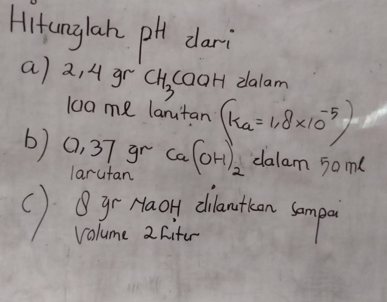 Hitunglan pH dari 
a) 2, 4 gr CH_3 caaH dalam
100me lantan (ka=1.8* 10^(-5))
b) 0, 37 gr Ca(OH)_2 dalam 5ome
larutan 
() Bgr Haoy chanthen somp 
volume 2 Cifer