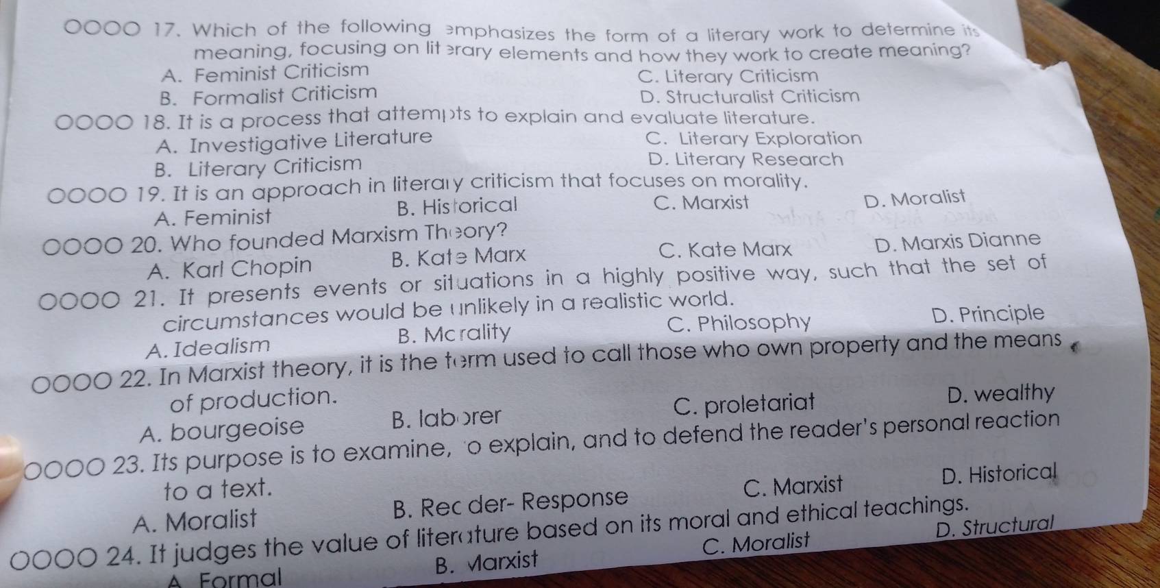 0 17. Which of the following emphasizes the form of a literary work to determine its
meaning, focusing on lit rary elements and how they work to create meaning?
A. Feminist Criticism C. Literary Criticism
B. Formalist Criticism D. Structuralist Criticism
18. It is a process that attempts to explain and evaluate literature.
A. Investigative Literature C. Literary Exploration
B. Literary Criticism
D. Literary Research
19. It is an approach in literary criticism that focuses on morality.
A. Feminist B. Historical C. Marxist
D. Moralist
20. Who founded Marxism Theory?
C. Kate Marx
A. Karl Chopin B. Kate Marx D. Marxis Dianne
21. It presents events or situations in a highly positive way, such that the set of
circumstances would be unlikely in a realistic world.
C. Philosophy
A. Idealism B. Mcrality D. Principle
o 22. In Marxist theory, it is the term used to call those who own property and the means
of production.
A. bourgeoise B. laborer C. proletariat
D. wealthy
23. Its purpose is to examine, o explain, and to defend the reader's personal reaction
to a text. C. Marxist
D. Historical
A. Moralist B. Rec der- Response
24. It judges the value of literature based on its moral and ethical teachings.
Á Formal B. Marxist C. Moralist D. Structural